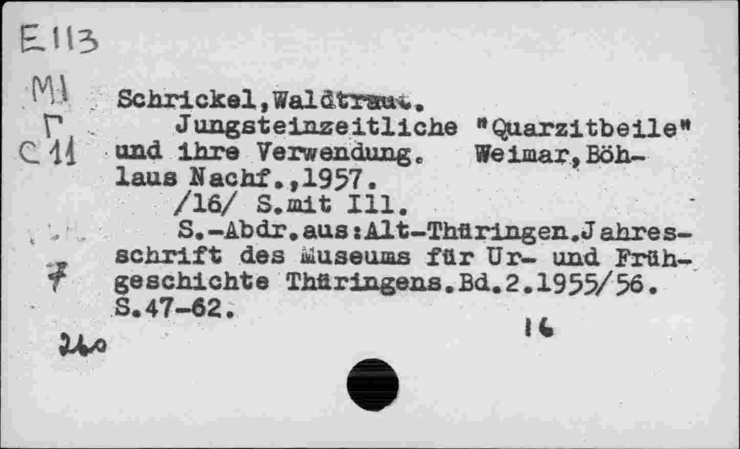 ﻿Е.ІІЗ
'У 1 Sehr! ekel, Wal dtraew..
Г	Jungst eiszeitliche "Quarzitbeile”
C. 41 und ihre Verwendung. Weimar, Böh-laus Nachf.,1957.
/10/ S.mit Ill.
, \	S.-Abdr.aus:Alt-Thüringen.Jahres-
schrift des museums für Ur- und Früh-T geschickte Thüringens.Bd.2.1955/56.